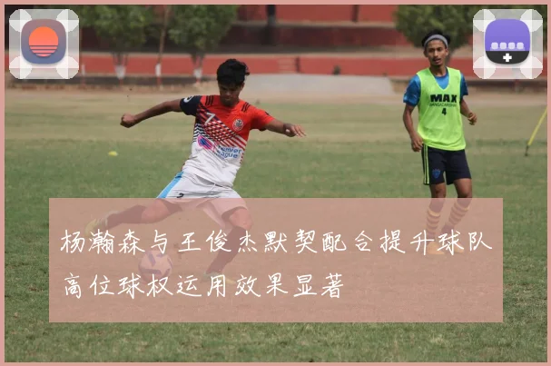 杨瀚森与王俊杰默契配合提升球队高位球权运用效果显著