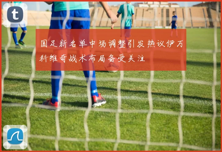 国足新名单中场调整引发热议伊万科维奇战术布局备受关注